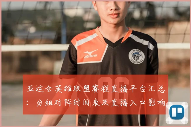 亚运会英雄联盟赛程直播平台汇总：分组对阵时间表及直播入口影响赛事安排