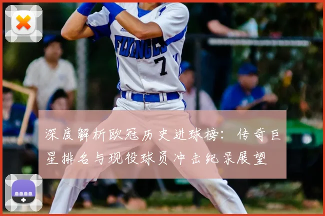 深度解析欧冠历史进球榜：传奇巨星排名与现役球员冲击纪录展望