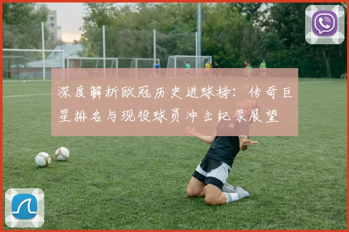 深度解析欧冠历史进球榜：传奇巨星排名与现役球员冲击纪录展望