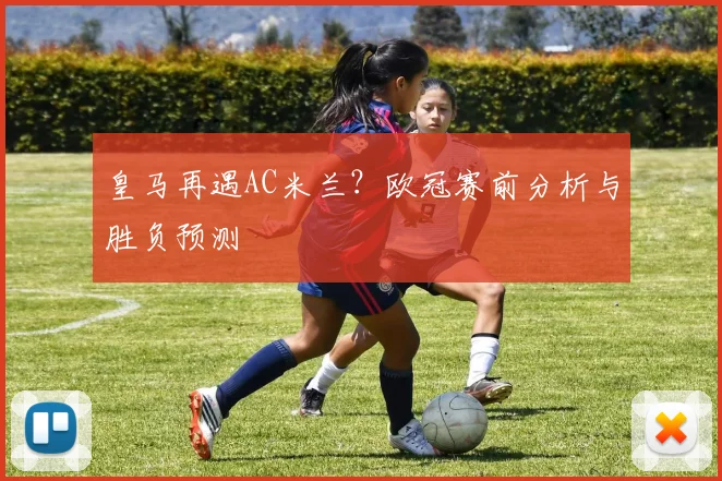 皇马再遇AC米兰？欧冠赛前分析与胜负预测