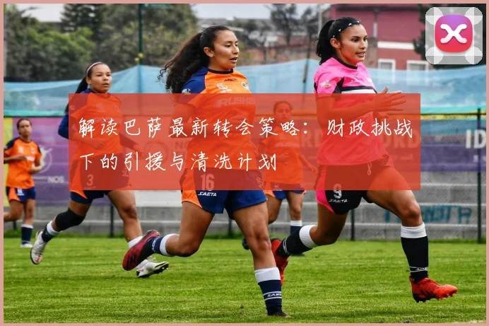 解读巴萨最新转会策略：财政挑战下的引援与清洗计划