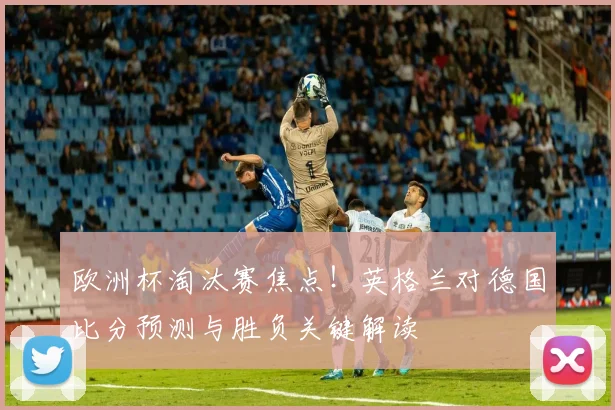 欧洲杯淘汰赛焦点！英格兰对德国比分预测与胜负关键解读