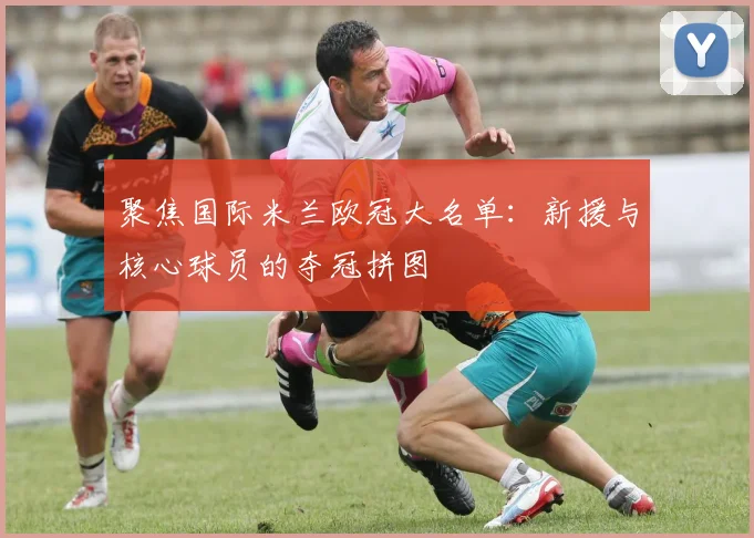 聚焦国际米兰欧冠大名单：新援与核心球员的夺冠拼图