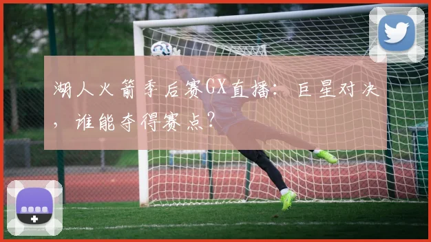 湖人火箭季后赛GX直播：巨星对决，谁能夺得赛点？