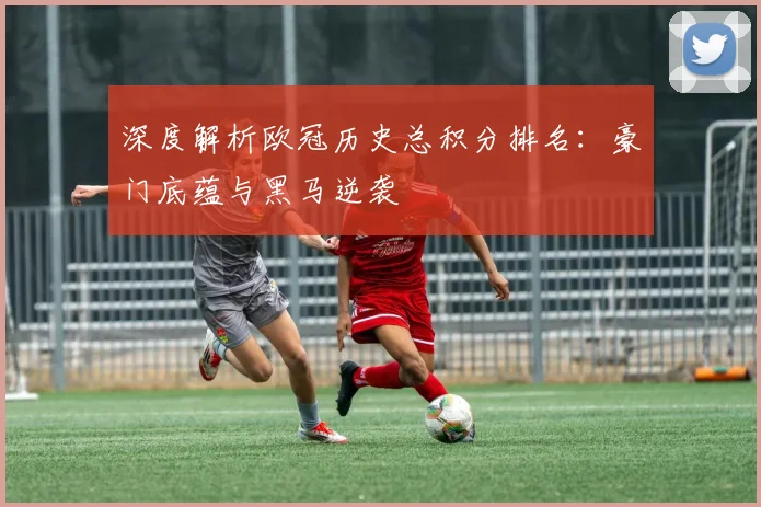 深度解析欧冠历史总积分排名：豪门底蕴与黑马逆袭