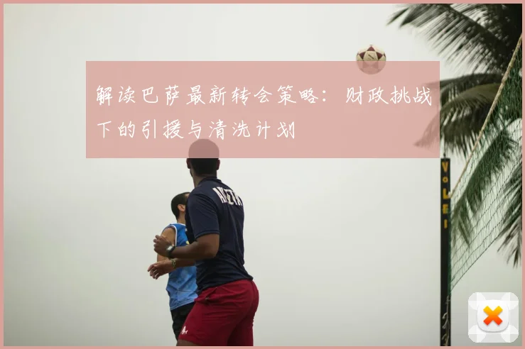 解读巴萨最新转会策略：财政挑战下的引援与清洗计划