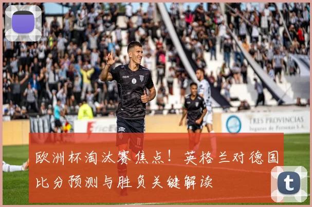 欧洲杯淘汰赛焦点！英格兰对德国比分预测与胜负关键解读