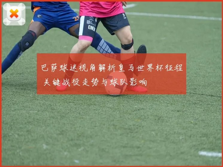 巴萨球迷视角解析皇马世界杯征程 关键战役走势与球队影响