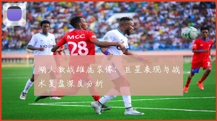 湖人激战雄鹿录像：巨星表现与战术复盘深度分析